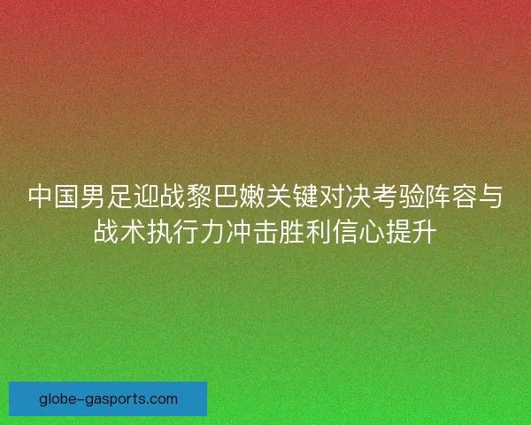 中国男足迎战黎巴嫩关键对决考验阵容与战术执行力冲击胜利信心提升