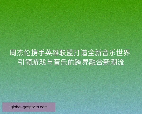 周杰伦携手英雄联盟打造全新音乐世界 引领游戏与音乐的跨界融合新潮流
