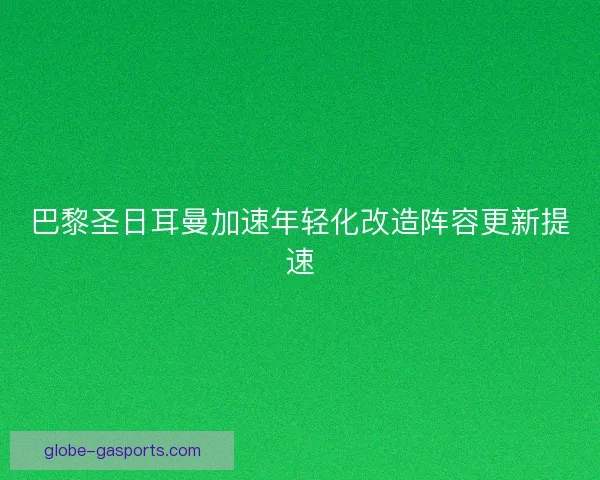 巴黎圣日耳曼加速年轻化改造阵容更新提速