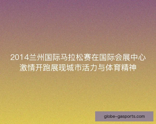 2014兰州国际马拉松赛在国际会展中心激情开跑展现城市活力与体育精神
