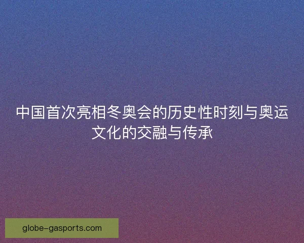 中国首次亮相冬奥会的历史性时刻与奥运文化的交融与传承